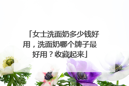 女士洗面奶多少钱好用，洗面奶哪个牌子最好用？收藏起来