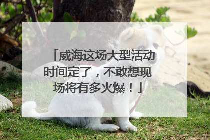 威海这场大型活动时间定了，不敢想现场将有多火爆！