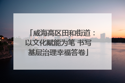 威海高区田和街道：以文化赋能为笔 书写基层治理幸福答卷