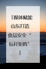 媒体赋能 山东打造食品安全“标杆矩阵”