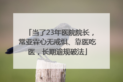 当了23年医院院长，常亚霖心无戒惧、靠医吃医，长期逾规破法