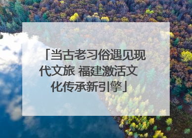 当古老习俗遇见现代文旅 福建激活文化传承新引擎