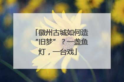 徽州古城如何造“旧梦”？一盏鱼灯，一台戏