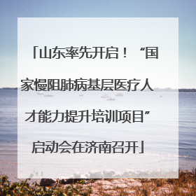 山东率先开启！“国家慢阻肺病基层医疗人才能力提升培训项目”启动会在济南召开