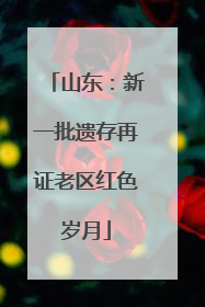山东：新一批遗存再证老区红色岁月