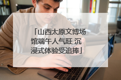 山西太原文博场馆端午人气旺 沉浸式体验受追捧