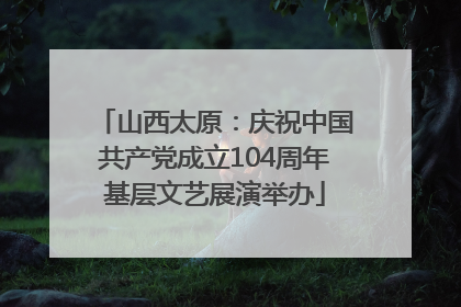 山西太原：庆祝中国共产党成立104周年基层文艺展演举办