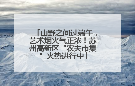 山野之间过端午，艺术烟火气正浓！苏州高新区“农夫市集”火热进行中