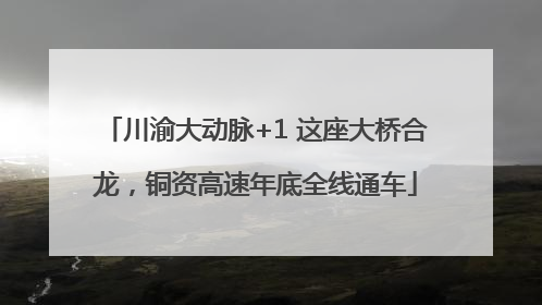 川渝大动脉+1 这座大桥合龙，铜资高速年底全线通车