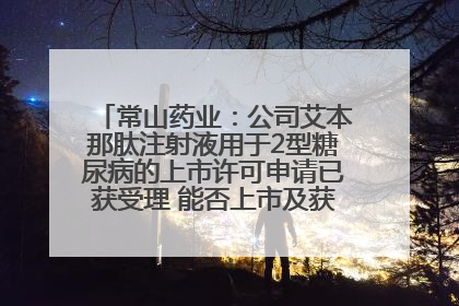常山药业：公司艾本那肽注射液用于2型糖尿病的上市许可申请已获受理 能否上市及获批时间存在不确定性