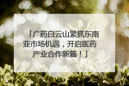 广药白云山紧抓东南亚市场机遇，开启医药产业合作新篇！
