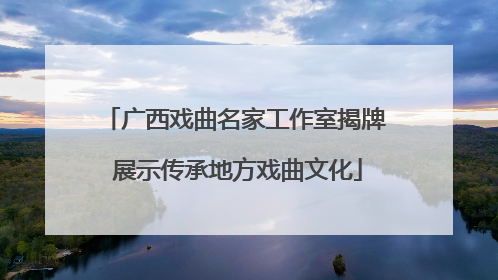 广西戏曲名家工作室揭牌 展示传承地方戏曲文化