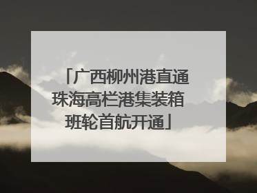 广西柳州港直通珠海高栏港集装箱班轮首航开通