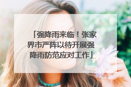 强降雨来临！张家界市严阵以待开展强降雨防范应对工作