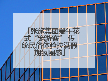 张旅集团端午花式“宠游客” 传统民俗体验拉满假期氛围感