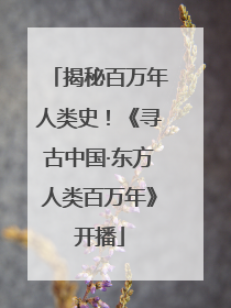 揭秘百万年人类史！《寻古中国·东方人类百万年》开播