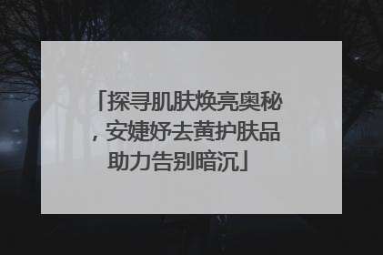 探寻肌肤焕亮奥秘，安婕妤去黄护肤品助力告别暗沉