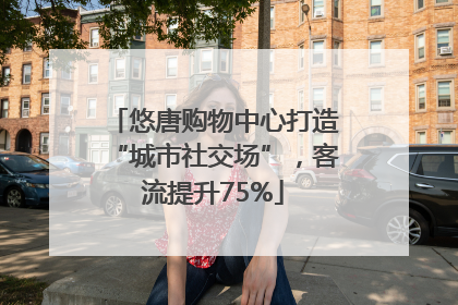 悠唐购物中心打造“城市社交场”，客流提升75%