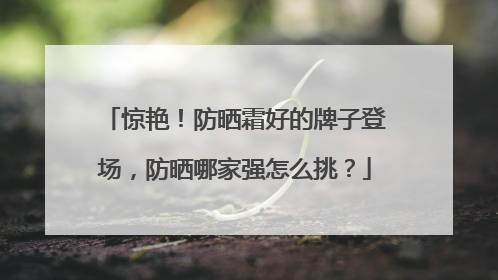 惊艳！防晒霜好的牌子登场，防晒哪家强怎么挑？