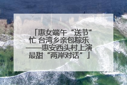 惠女端午“送节”忙 台湾乡亲包粽乐——惠安西头村上演最甜“两岸对话”