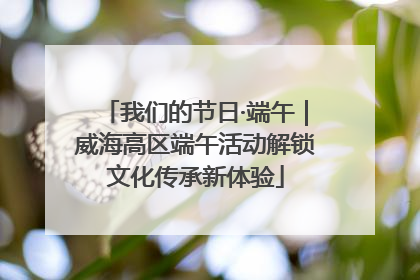 我们的节日·端午｜威海高区端午活动解锁文化传承新体验