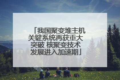 我国聚变堆主机关键系统再获重大突破 核聚变技术发展进入加速期