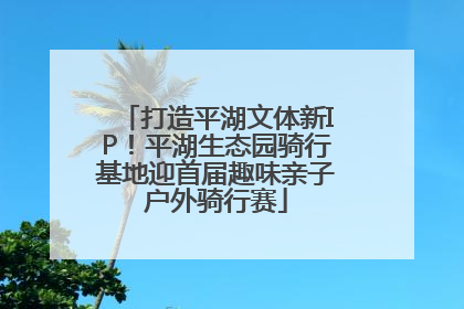 打造平湖文体新IP！平湖生态园骑行基地迎首届趣味亲子户外骑行赛