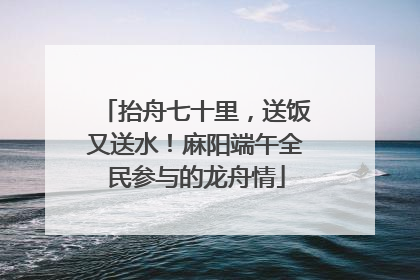 抬舟七十里，送饭又送水！麻阳端午全民参与的龙舟情