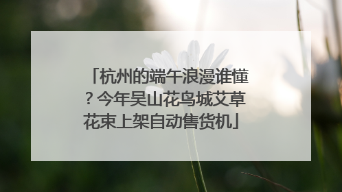 杭州的端午浪漫谁懂？今年吴山花鸟城艾草花束上架自动售货机