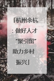 杭州余杭：做好人才“聚引留” 助力乡村振兴