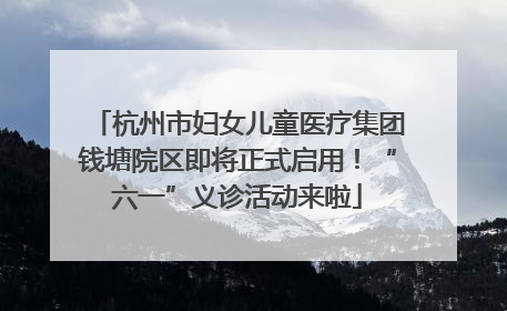 杭州市妇女儿童医疗集团钱塘院区即将正式启用！“六一”义诊活动来啦