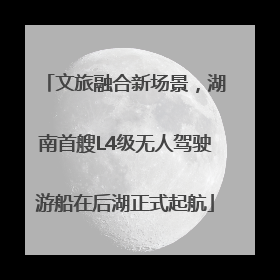 文旅融合新场景，湖南首艘L4级无人驾驶游船在后湖正式起航