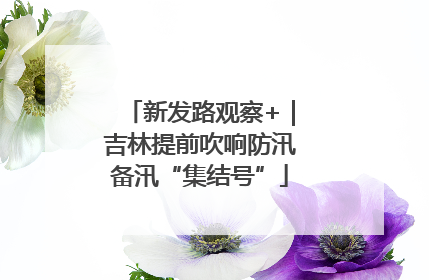 新发路观察+｜吉林提前吹响防汛备汛“集结号”