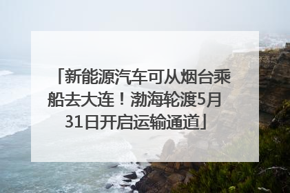 新能源汽车可从烟台乘船去大连！渤海轮渡5月31日开启运输通道