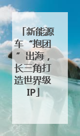 新能源车“抱团”出海，长三角打造世界级IP