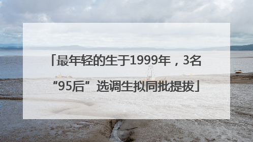 最年轻的生于1999年，3名“95后”选调生拟同批提拔