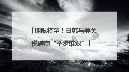 期限将至！日韩与美关税磋商“举步维艰”