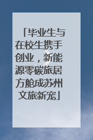 毕业生与在校生携手创业，新能源零碳旅居方舱成苏州文旅新宠