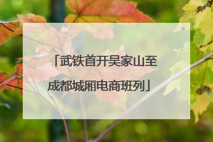 武铁首开吴家山至成都城厢电商班列