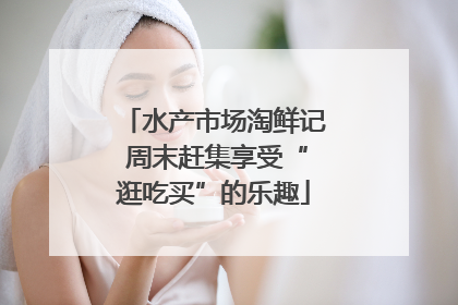 水产市场淘鲜记 周末赶集享受“逛吃买”的乐趣