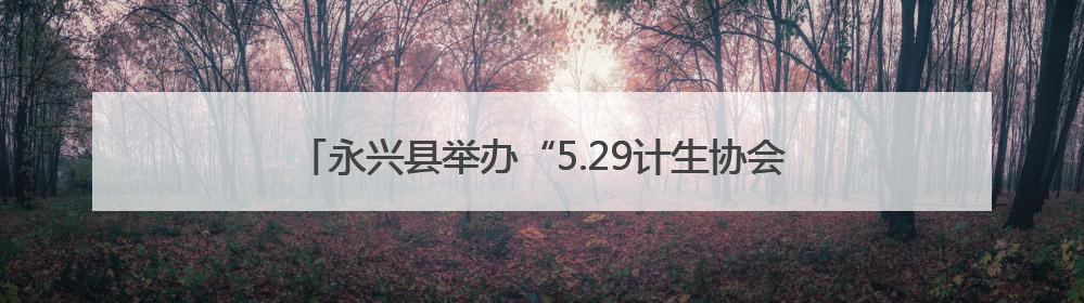 永兴县举办“5.29计生协会员活动日” 共护儿童健康成长