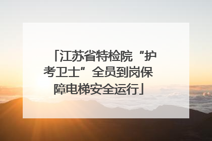 江苏省特检院“护考卫士”全员到岗保障电梯安全运行