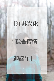 江苏兴化：粽香传情迎端午