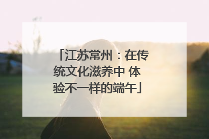 江苏常州：在传统文化滋养中 体验不一样的端午