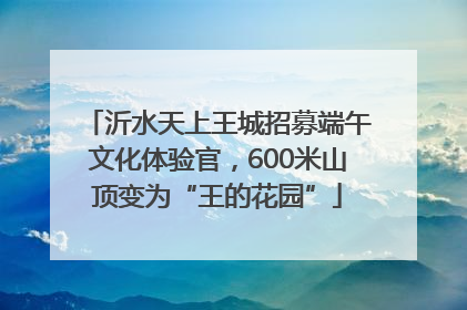 沂水天上王城招募端午文化体验官，600米山顶变为“王的花园”
