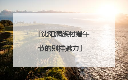沈阳满族村端午节的别样魅力