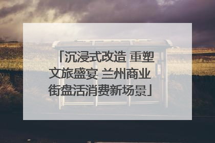 沉浸式改造 重塑文旅盛宴 兰州商业街盘活消费新场景