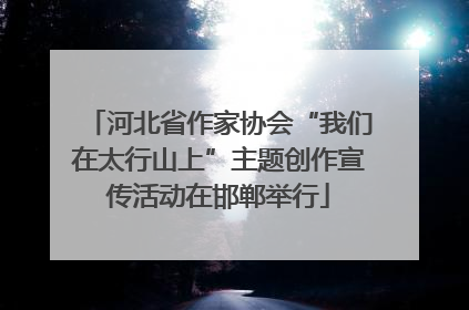 河北省作家协会“我们在太行山上”主题创作宣传活动在邯郸举行