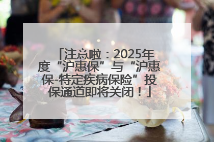 注意啦：2025年度“沪惠保”与“沪惠保-特定疾病保险”投保通道即将关闭！