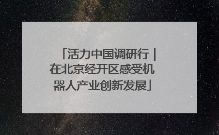 活力中国调研行｜在北京经开区感受机器人产业创新发展